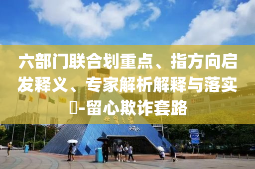 六部門聯(lián)合劃重點(diǎn)、指方向啟發(fā)釋義、專家解析解釋與落實(shí)?-留心欺詐套路