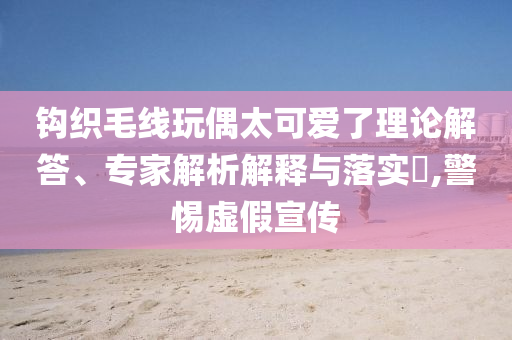 鉤織毛線玩偶太可愛(ài)了理論解答、專家解析解釋與落實(shí)?,警惕虛假宣傳