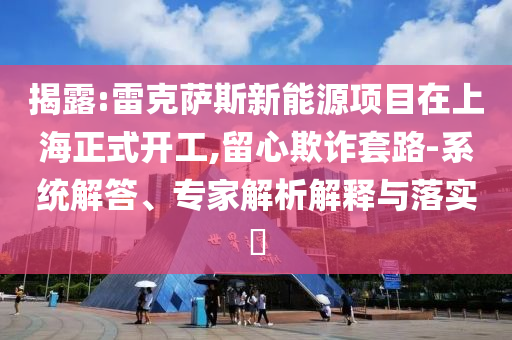 揭露:雷克薩斯新能源項(xiàng)目在上海正式開(kāi)工,留心欺詐套路-系統(tǒng)解答、專家解析解釋與落實(shí)?