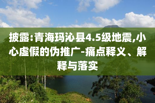 披露:青?，斍呖h4.5級地震,小心虛假的偽推廣-痛點(diǎn)釋義、解釋與落實(shí)