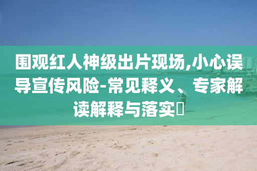 圍觀紅人神級出片現(xiàn)場,小心誤導(dǎo)宣傳風(fēng)險-常見釋義、專家解讀解釋與落實(shí)?