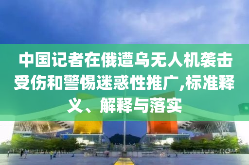 中國(guó)記者在俄遭烏無(wú)人機(jī)襲擊受傷和警惕迷惑性推廣,標(biāo)準(zhǔn)釋義、解釋與落實(shí)