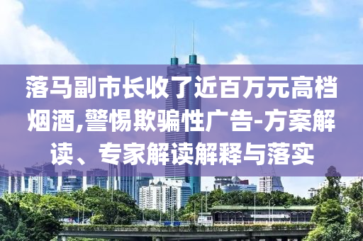 落馬副市長(zhǎng)收了近百萬(wàn)元高檔煙酒,警惕欺騙性廣告-方案解讀、專(zhuān)家解讀解釋與落實(shí)