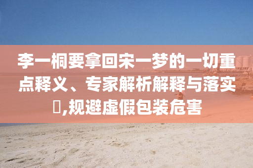李一桐要拿回宋一夢(mèng)的一切重點(diǎn)釋義、專(zhuān)家解析解釋與落實(shí)?,規(guī)避虛假包裝危害