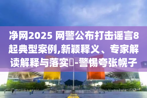 凈網(wǎng)2025 網(wǎng)警公布打擊謠言8起典型案例,新穎釋義、專家解讀解釋與落實?-警惕夸張幌子