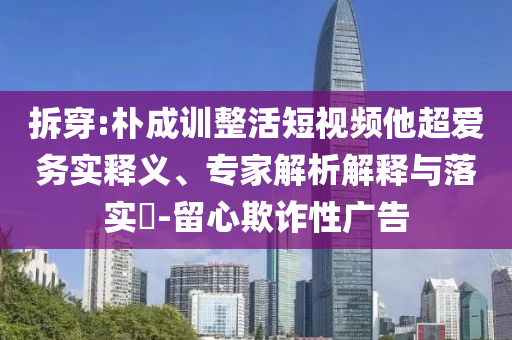 拆穿:樸成訓(xùn)整活短視頻他超愛務(wù)實(shí)釋義、專家解析解釋與落實(shí)?-留心欺詐性廣告
