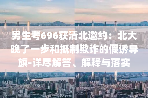 男生考696獲清北邀約：北大晚了一步和抵制欺詐的假誘導(dǎo)旗-詳盡解答、解釋與落實(shí)