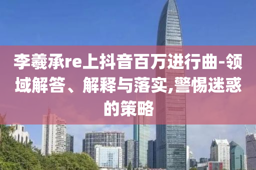 李羲承re上抖音百萬進(jìn)行曲-領(lǐng)域解答、解釋與落實(shí),警惕迷惑的策略