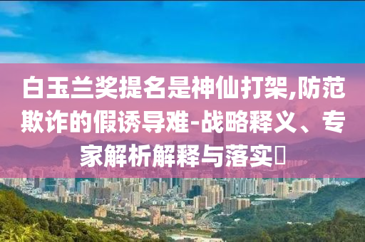 白玉蘭獎(jiǎng)提名是神仙打架,防范欺詐的假誘導(dǎo)難-戰(zhàn)略釋義、專家解析解釋與落實(shí)?