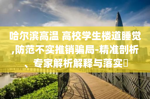 哈爾濱高溫 高校學(xué)生樓道睡覺,防范不實(shí)推銷騙局-精準(zhǔn)剖析、專家解析解釋與落實(shí)?