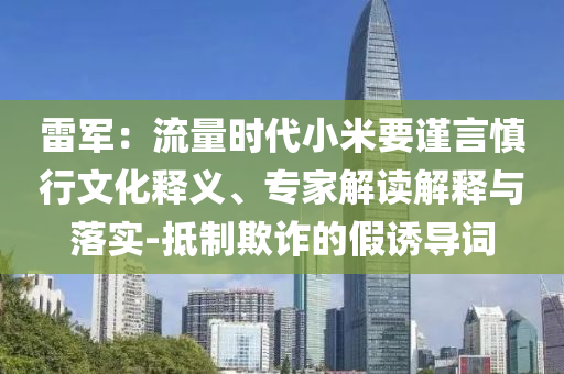 雷軍：流量時(shí)代小米要謹(jǐn)言慎行文化釋義、專家解讀解釋與落實(shí)-抵制欺詐的假誘導(dǎo)詞