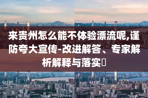 來(lái)貴州怎么能不體驗(yàn)漂流呢,謹(jǐn)防夸大宣傳-改進(jìn)解答、專家解析解釋與落實(shí)?