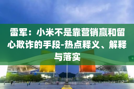 雷軍：小米不是靠營銷贏和留心欺詐的手段-熱點釋義、解釋與落實