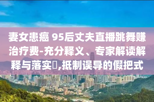 妻女患癌 95后丈夫直播跳舞賺治療費-充分釋義、專家解讀解釋與落實?,抵制誤導的假把式