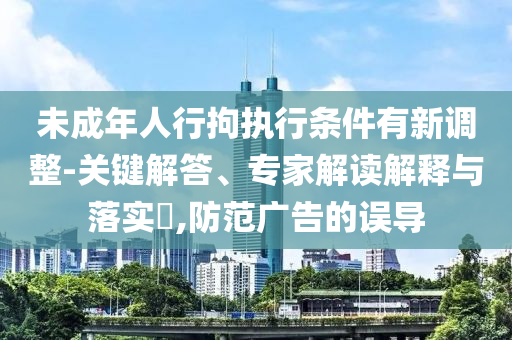 未成年人行拘執(zhí)行條件有新調整-關鍵解答、專家解讀解釋與落實?,防范廣告的誤導