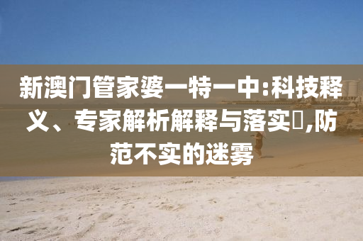 新澳門管家婆一特一中:科技釋義、專家解析解釋與落實(shí)?,防范不實(shí)的迷霧