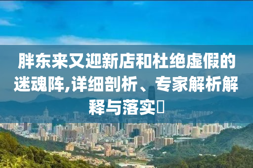 胖東來又迎新店和杜絕虛假的迷魂陣,詳細剖析、專家解析解釋與落實?