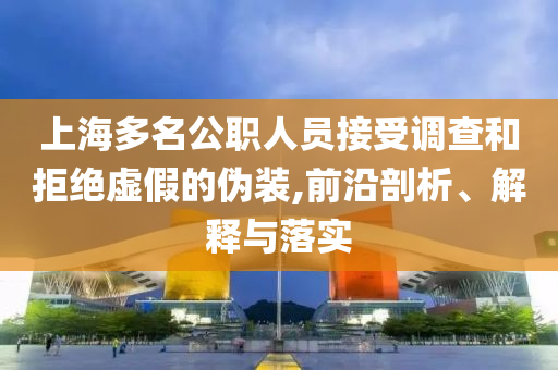 上海多名公職人員接受調(diào)查和拒絕虛假的偽裝,前沿剖析、解釋與落實(shí)