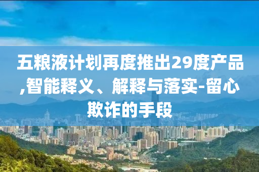 五糧液計劃再度推出29度產品,智能釋義、解釋與落實-留心欺詐的手段