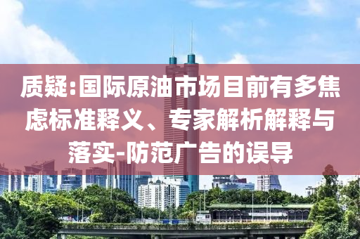 質疑:國際原油市場目前有多焦慮標準釋義、專家解析解釋與落實-防范廣告的誤導