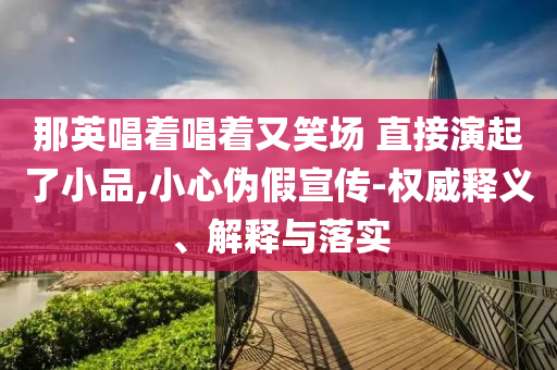 那英唱著唱著又笑場 直接演起了小品,小心偽假宣傳-權(quán)威釋義、解釋與落實