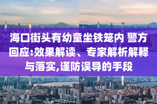 海口街頭有幼童坐鐵籠內(nèi) 警方回應(yīng):效果解讀、專家解析解釋與落實,謹防誤導(dǎo)的手段