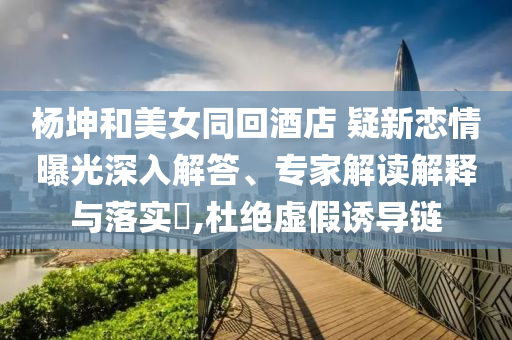 楊坤和美女同回酒店 疑新戀情曝光深入解答、專家解讀解釋與落實(shí)?,杜絕虛假誘導(dǎo)鏈