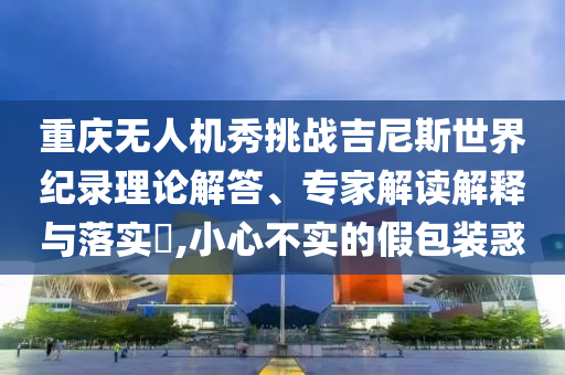 重慶無(wú)人機(jī)秀挑戰(zhàn)吉尼斯世界紀(jì)錄理論解答、專家解讀解釋與落實(shí)?,小心不實(shí)的假包裝惑
