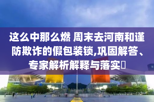 這么中那么燃 周末去河南和謹(jǐn)防欺詐的假包裝鎖,鞏固解答、專家解析解釋與落實(shí)?