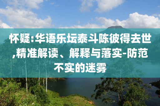 懷疑:華語樂壇泰斗陳彼得去世,精準(zhǔn)解讀、解釋與落實(shí)-防范不實(shí)的迷霧