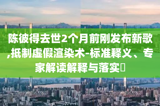 陳彼得去世2個(gè)月前剛發(fā)布新歌,抵制虛假渲染術(shù)-標(biāo)準(zhǔn)釋義、專家解讀解釋與落實(shí)?