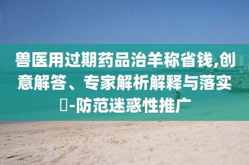 獸醫(yī)用過期藥品治羊稱省錢,創(chuàng)意解答、專家解析解釋與落實(shí)?-防范迷惑性推廣