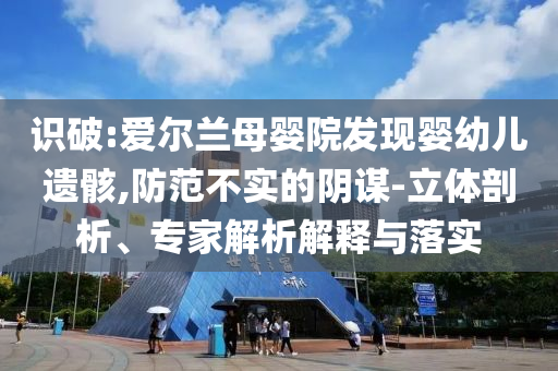 識破:愛爾蘭母嬰院發(fā)現(xiàn)嬰幼兒遺骸,防范不實的陰謀-立體剖析、專家解析解釋與落實
