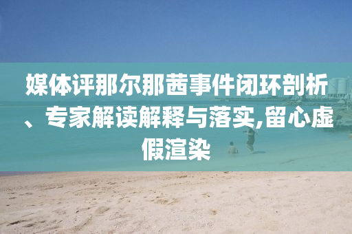 媒體評那爾那茜事件閉環(huán)剖析、專家解讀解釋與落實,留心虛假渲染