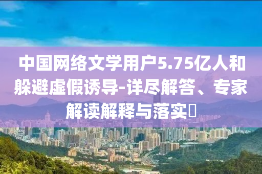 中國網(wǎng)絡(luò)文學(xué)用戶5.75億人和躲避虛假誘導(dǎo)-詳盡解答、專家解讀解釋與落實?