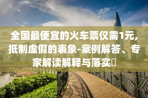 全國最便宜的火車票僅需1元,抵制虛假的表象-案例解答、專家解讀解釋與落實(shí)?