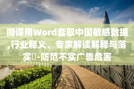 間諜用Word套取中國(guó)敏感數(shù)據(jù),行業(yè)釋義、專家解讀解釋與落實(shí)?-防范不實(shí)廣告危害