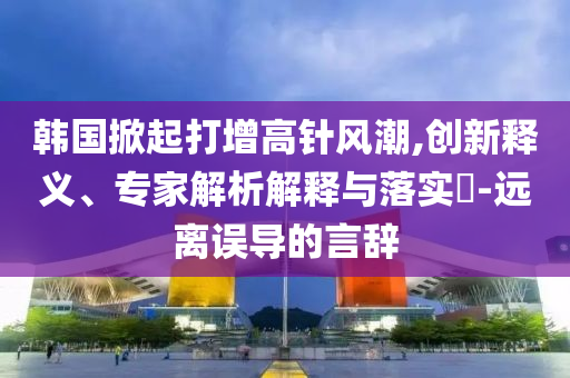 韓國(guó)掀起打增高針風(fēng)潮,創(chuàng)新釋義、專家解析解釋與落實(shí)?-遠(yuǎn)離誤導(dǎo)的言辭