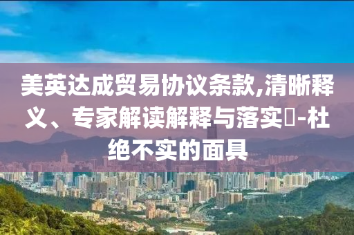 美英達(dá)成貿(mào)易協(xié)議條款,清晰釋義、專家解讀解釋與落實(shí)?-杜絕不實(shí)的面具