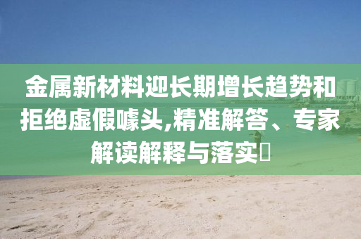 金屬新材料迎長(zhǎng)期增長(zhǎng)趨勢(shì)和拒絕虛假噱頭,精準(zhǔn)解答、專家解讀解釋與落實(shí)?