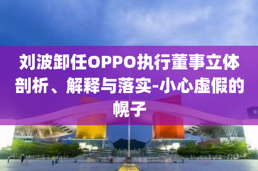 劉波卸任OPPO執(zhí)行董事立體剖析、解釋與落實(shí)-小心虛假的幌子