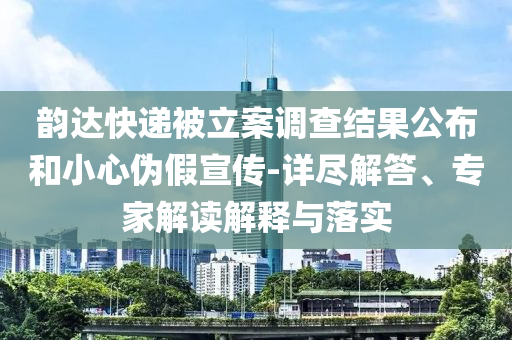 韻達(dá)快遞被立案調(diào)查結(jié)果公布和小心偽假宣傳-詳盡解答、專家解讀解釋與落實(shí)