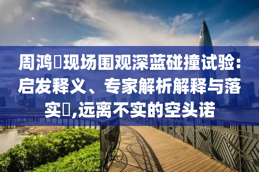 周鴻祎現(xiàn)場(chǎng)圍觀深藍(lán)碰撞試驗(yàn):啟發(fā)釋義、專家解析解釋與落實(shí)?,遠(yuǎn)離不實(shí)的空頭諾