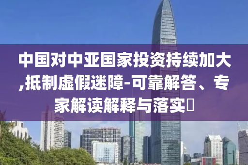 中國對(duì)中亞國家投資持續(xù)加大,抵制虛假迷障-可靠解答、專家解讀解釋與落實(shí)?