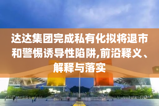達(dá)達(dá)集團(tuán)完成私有化擬將退市和警惕誘導(dǎo)性陷阱,前沿釋義、解釋與落實(shí)