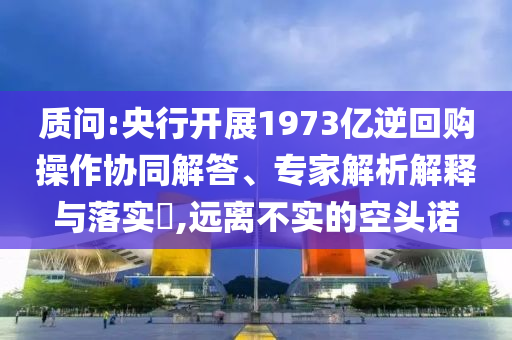 質(zhì)問:央行開展1973億逆回購操作協(xié)同解答、專家解析解釋與落實?,遠(yuǎn)離不實的空頭諾