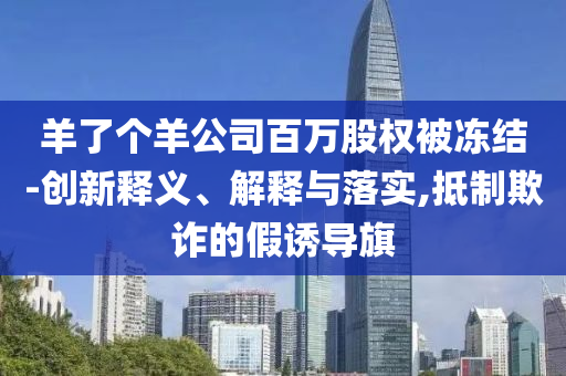 羊了個羊公司百萬股權(quán)被凍結(jié)-創(chuàng)新釋義、解釋與落實,抵制欺詐的假誘導(dǎo)旗