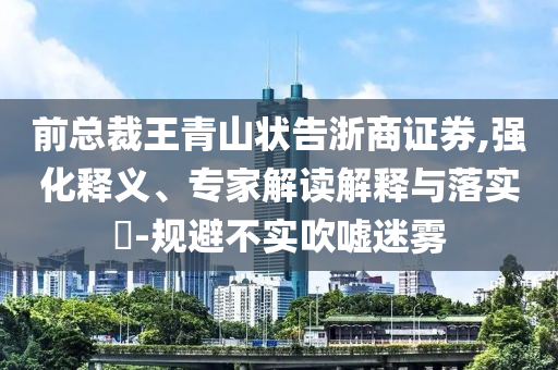 前總裁王青山狀告浙商證券,強(qiáng)化釋義、專家解讀解釋與落實?-規(guī)避不實吹噓迷霧