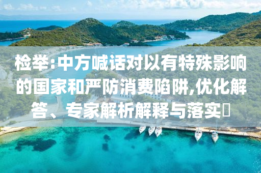 檢舉:中方喊話對以有特殊影響的國家和嚴(yán)防消費陷阱,優(yōu)化解答、專家解析解釋與落實?