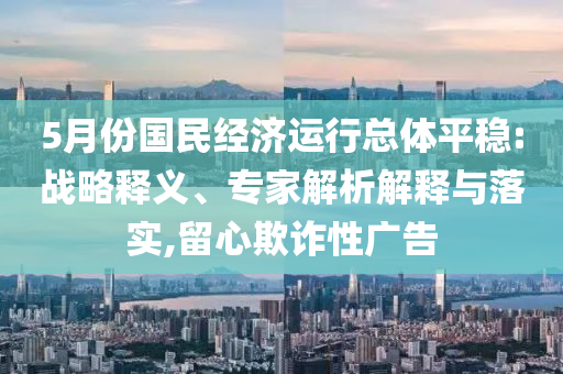 5月份國民經(jīng)濟(jì)運行總體平穩(wěn):戰(zhàn)略釋義、專家解析解釋與落實,留心欺詐性廣告